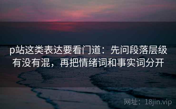 p站这类表达要看门道：先问段落层级有没有混，再把情绪词和事实词分开