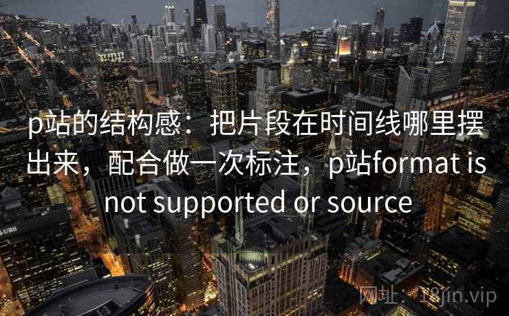p站的结构感：把片段在时间线哪里摆出来，配合做一次标注，p站format is not supported or source