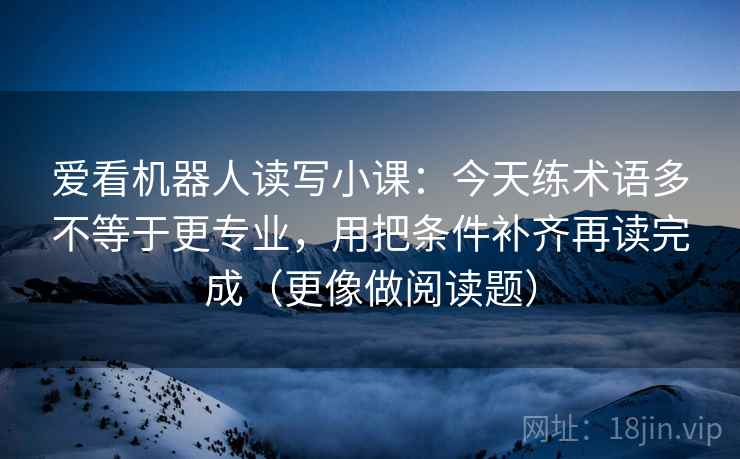 爱看机器人读写小课：今天练术语多不等于更专业，用把条件补齐再读完成（更像做阅读题）