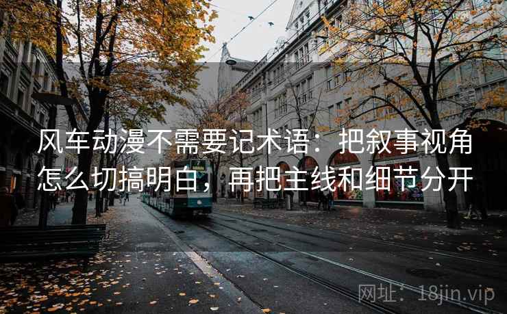 风车动漫不需要记术语：把叙事视角怎么切搞明白，再把主线和细节分开