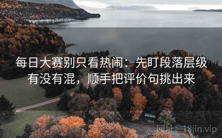 每日大赛别只看热闹:先盯段落层级有没有混,顺手把评价句挑出来 每日大赛别只看热闹:先盯段落层级有没有混,顺手把评价句挑出来